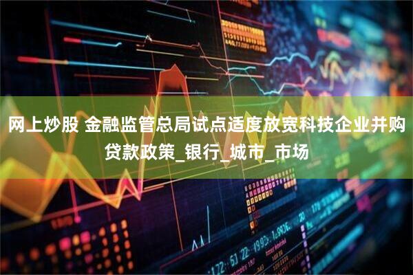 网上炒股 金融监管总局试点适度放宽科技企业并购贷款政策_银行_城市_市场