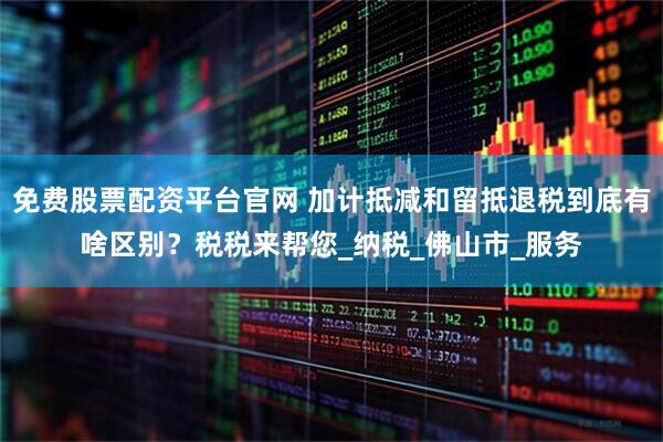 免费股票配资平台官网 加计抵减和留抵退税到底有啥区别？税税来帮您_纳税_佛山市_服务