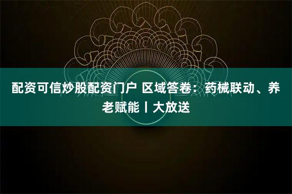 配资可信炒股配资门户 区域答卷：药械联动、养老赋能丨大放送