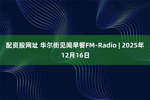 配资股网址 华尔街见闻早餐FM-Radio | 2025年12月16日