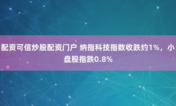 配资可信炒股配资门户 纳指科技指数收跌约1%，小盘股指跌0.8%