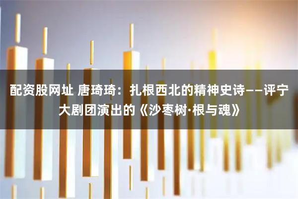 配资股网址 唐琦琦：扎根西北的精神史诗——评宁大剧团演出的《沙枣树·根与魂》
