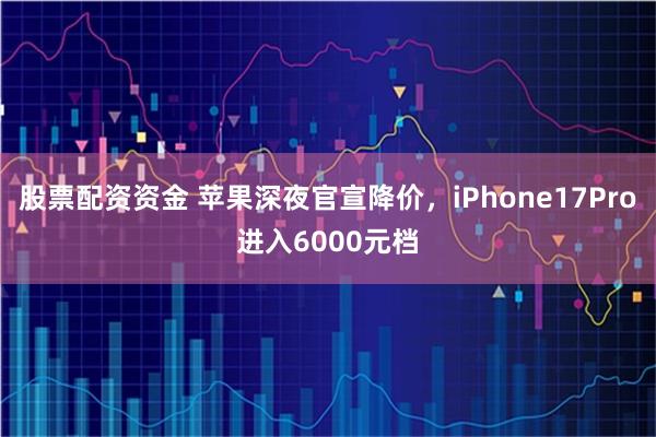 股票配资资金 苹果深夜官宣降价，iPhone17Pro进入6000元档