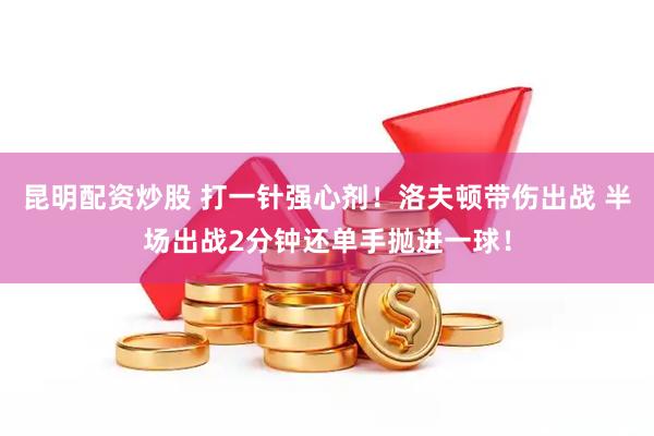 昆明配资炒股 打一针强心剂！洛夫顿带伤出战 半场出战2分钟还单手抛进一球！