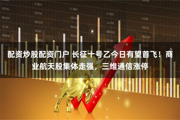 配资炒股配资门户 长征十号乙今日有望首飞！商业航天股集体走强，三维通信涨停