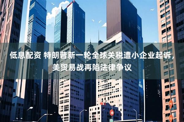 低息配资 特朗普新一轮全球关税遭小企业起诉，美贸易战再陷法律争议