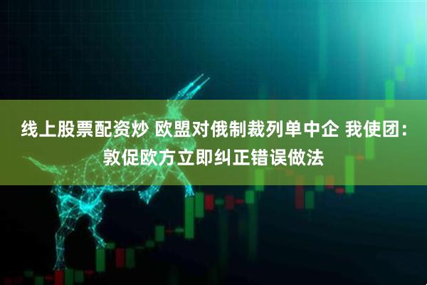 线上股票配资炒 欧盟对俄制裁列单中企 我使团：敦促欧方立即纠正错误做法
