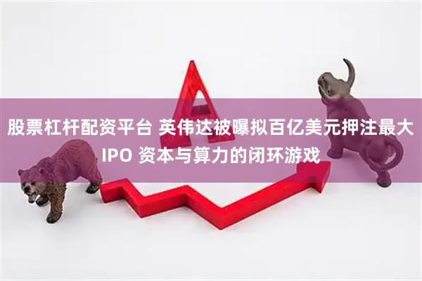 股票杠杆配资平台 英伟达被曝拟百亿美元押注最大IPO 资本与算力的闭环游戏