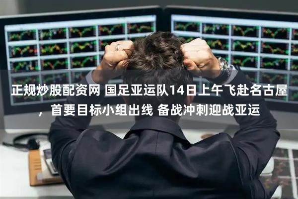 正规炒股配资网 国足亚运队14日上午飞赴名古屋，首要目标小组出线 备战冲刺迎战亚运