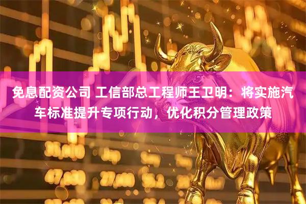 免息配资公司 工信部总工程师王卫明：将实施汽车标准提升专项行动，优化积分管理政策