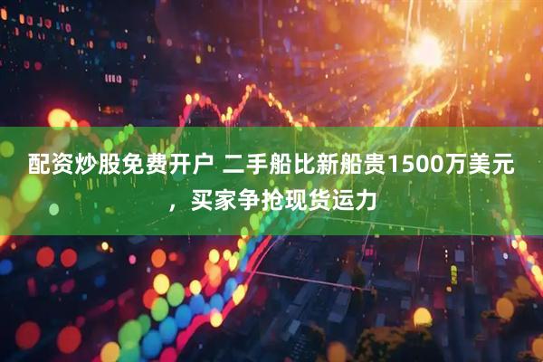 配资炒股免费开户 二手船比新船贵1500万美元，买家争抢现货运力